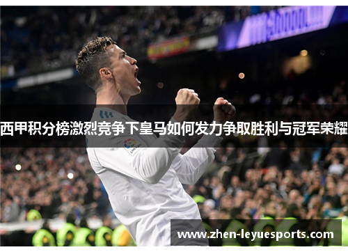 西甲积分榜激烈竞争下皇马如何发力争取胜利与冠军荣耀