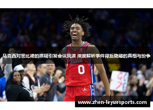 马克西对恩比德的质疑引发会议风波 深度解析事件背后隐藏的真相与纷争