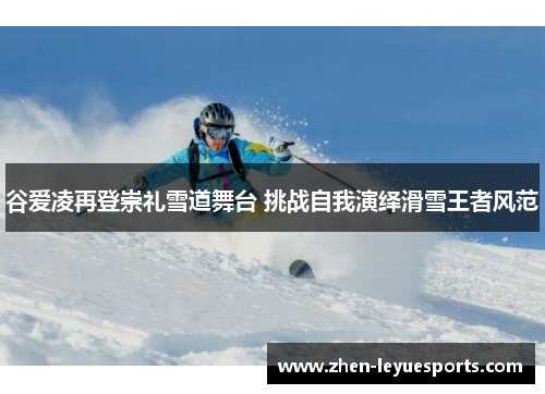 谷爱凌再登崇礼雪道舞台 挑战自我演绎滑雪王者风范