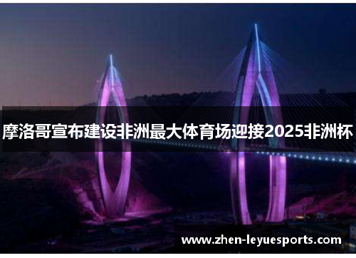 摩洛哥宣布建设非洲最大体育场迎接2025非洲杯